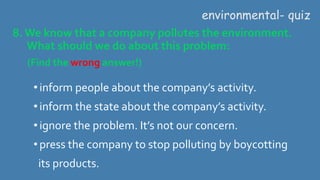 8.We know that a company pollutes the environment.
What should we do about this problem:
(Find the wrong answer!)
environmental- quiz
•inform people about the company’s activity.
•inform the state about the company’s activity.
•ignore the problem. It’s not our concern.
•press the company to stop polluting by boycotting
its products.
 
