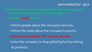 8.We know that a company pollutes the environment.
What should we do about this problem:
(Find the wrong answer!)
environmental- quiz
•inform people about the company’s activity.
•inform the state about the company’s activity.
•ignore the problem. It’s not our concern.
•press the company to stop polluting by boycotting
its products.
 
