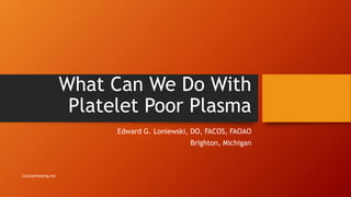What Can We Do With
Platelet Poor Plasma
Edward G. Loniewski, DO, FACOS, FAOAO
Brighton, Michigan
CellularHealing.net
 