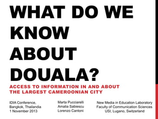WHAT DO WE
KNOW
ABOUT
DOUALA?
ACCESS TO INFORMATION IN AND ABOUT
THE LARGEST CAMEROONIAN CITY
IDIA Conference,
Bangkok, Thailandia
1 November 2013

Marta Pucciarelli
Amalia Sabiescu
Lorenzo Cantoni

New Media in Education Laboratory
Faculty of Communication Sciences
USI, Lugano, Switzerland

 