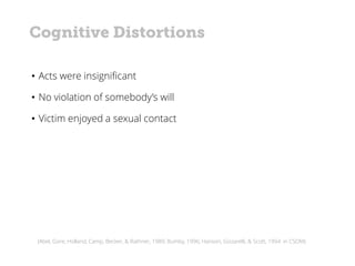 (Abel, Gore, Holland, Camp, Becker, & Rathner, 1989; Bumby, 1996; Hanson, Gizzarelli, & Scott, 1994 in CSOM)
• Acts were insignificant
• No violation of somebody’s will
• Victim enjoyed a sexual contact
Cognitive Distortions
 