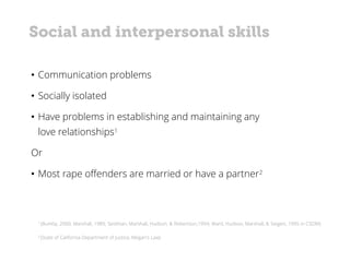 1 (Bumby, 2000; Marshall, 1989; Seidman, Marshall, Hudson, & Robertson,1994; Ward, Hudson, Marshall, & Seigert, 1995 in CSOM)
• Communication problems
• Socially isolated
• Have problems in establishing and maintaining any
love relationships1
Or
• Most rape offenders are married or have a partner2
Social and interpersonal skills
2 (State of California Department of Justice, Megan's Law)
 