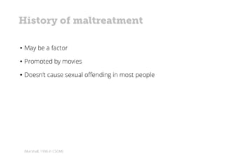 (Marshall, 1996 in CSOM)
• May be a factor
• Promoted by movies
• Doesn’t cause sexual offending in most people
History of maltreatment
 