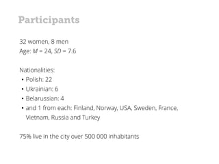 32 women, 8 men
Age: M = 24, SD = 7.6
Nationalities:
• Polish: 22
• Ukrainian: 6
• Belarussian: 4
• and 1 from each: Finland, Norway, USA, Sweden, France,
Vietnam, Russia and Turkey
75% live in the city over 500 000 inhabitants
Participants
 