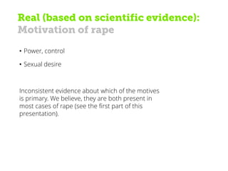 Real (based on scientific evidence):
Motivation of rape
• Power, control
• Sexual desire
Inconsistent evidence about which of the motives
is primary. We believe, they are both present in
most cases of rape (see the first part of this
presentation).
 