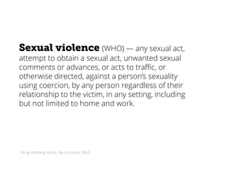 Sexual violence (WHO) — any sexual act,
attempt to obtain a sexual act, unwanted sexual
comments or advances, or acts to traffic, or
otherwise directed, against a person’s sexuality
using coercion, by any person regardless of their
relationship to the victim, in any setting, including
but not limited to home and work.
(Krug, Dahlberg, Mercy, Zwi, & Lozano, 2002)
 