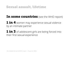 In some countries (see the WHO report)
1 in 4 women may experience sexual violence
by an intimate partner
1 in 3 of adolescent girls are being forced into
their first sexual experience
(For detailed info see full WHO report — Krug et al. 2002)
Sexual assault, lifetime
 