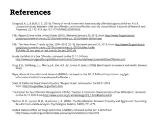 References
Elsegood, K. J., & Duff, S. C. (2010). Theory of mind in men who have sexually offended against children: A U.K.
comparison study between child sex offenders and nonoffender controls. Sexual Abuse: A Journal of Research and
Treatment, 22, 112–131. doi:10.1177/1079063209359926
F.B.I. Report.Crime in the United States (2013). Retrieved January 20, 2015, from http://www.fbi.gov/about-
us/cjis/ucr/crime-in-the-u.s/2013/crime-in-the-u.s.-2013/violent-crime/rape
F.B.I. Ten-Year Arrest Trends by Sex, 2004–2013 (2013). Retrieved January 20, 2015, from http://www.fbi.gov/about-
us/cjis/ucr/crime-in-the-u.s/2013/crime-in-the-u.s.-2013/tables/table-
33/table_33_ten_year_arrest_trends_by_sex_2013.xls
Inside the Mind of a Sex Offender, retrieved on the 01.11.14 from
http://www.portagepath.org/shlibbu/community/CommunityPwaysSummer05SexOffender.pdf
Krug, E.G., Dahlberg, L.L., Mercy, J.A., Zwi, A.B., & Lozano, R. (eds.). (2002). World report on violence and health. Geneva:
WHO.
Rape, Abuse & Incest National Network (RAINN), retrieved on the 30.10.14 from https://rainn.org/get-
information/statistics/sexual-assault-offenders
State of California Department of Justice, “Megan's Law”, retrieved on the 02.11.2014
from http://meganslaw.ca.gov/facts.htm
The Center for Sex Offender Management (CSOM). “Section 3: Common Characteristics of Sex Offenders”, retrieved
on the 02.11.2014 from http://www.csom.org/train/etiology/3/3_1.htm#backtrack5)
Vachon, D. D., Lynam, D. R., & Johnson, J. A. (2014). The (Non)Relation Between Empathy and Aggression: Surprising
Results From a Meta-Analysis. Psychological Bulletin, 140(3), 751–773.
United Nations Office on Drugs and Crime (UNDOC), retrieved on the 02.11.2014 from
http://www.unodc.org/unodc/en/data-and-analysis/statistics/crime.html
 