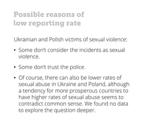 Possible reasons of
low reporting rate
Ukrainian and Polish victims of sexual violence:
• Some don’t consider the incidents as sexual
violence.
• Some don’t trust the police.
• Of course, there can also be lower rates of
sexual abuse in Ukraine and Poland, although
a tendency for more prosperous countries to
have higher rates of sexual abuse seems to
contradict common sense. We found no data
to explore the question deeper.
 