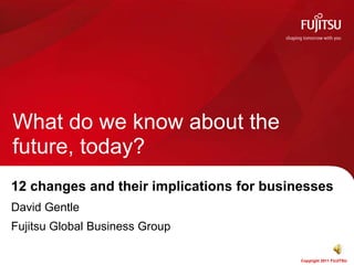 What do we know about the
future, today?
12 changes and their implications for businesses
David Gentle
Fujitsu Global Business Group

                                           Copyright 2011 FUJITSU
 