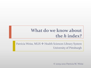 What do we know aboutthe h index?  ,[object Object],Patricia Weiss, MLIS  Health Sciences Library System,[object Object],University of Pittsburgh,[object Object],© 2009-2010 Patricia M. Weiss,[object Object]