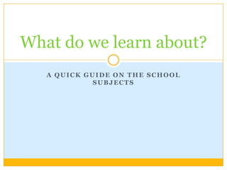 A quickguide on theschoolsubjects What do we learnabout? 