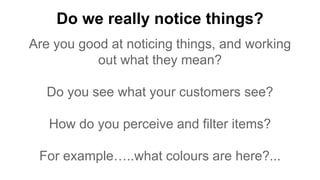 Do we really notice things?
Are you good at noticing things, and working
out what they mean?
Do you see what your customers see?
How do you perceive and filter items?
For example…..what colours are here?...
 