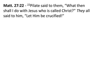 Matt. 27:22 - 22Pilate said to them, “What then
shall I do with Jesus who is called Christ?” They all
said to him, “Let Him be crucified!”
 