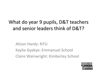 What do year 9 pupils, D&T teachers
and senior leaders think of D&T?
Alison Hardy: NTU
Kaylie Gyekye: Emmanuel School
Claire Wainwright: Kimberley School
 