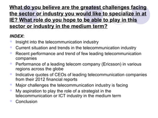 What do you believe are the greatest challenges facing
the sector or industry you would like to specialize in at
IE? What role do you hope to be able to play in this
sector or industry in the medium term?
INDEX:
 Insight into the telecommunication industry
 Current situation and trends in the telecommunication industry
 Recent performance and trend of few leading telecommunication
companies
 Performance of a leading telecom company (Ericsson) in various
regions across the globe
 Indicative quotes of CEOs of leading telecommunication companies
from their 2012 financial reports
 Major challenges the telecommunication industry is facing
 My aspiration to play the role of a strategist in the
telecommunication or ICT industry in the medium term
 Conclusion
 