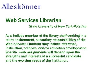 Alleskönner Web Services Librarian State University of New York-Potsdam As a holistic member of the library staff working in a team environment, secondary responsibilities of the Web Services Librarian may include reference, instruction, archives, and/or collection development. Specific work assignments will depend upon the strengths and interests of a successful candidate and the evolving needs of the institution. 