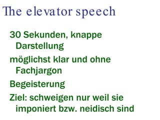 The elevator speech 30 Sekunden, knappe Darstellung möglichst klar und ohne Fachjargon Begeisterung Ziel: schweigen nur weil sie imponiert bzw. neidisch sind 