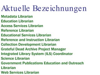 Aktuelle Bezeichnungen Metadata Librarian Education Librarian Access Services Librarian Reference Librarian Educational Services Librarian Reference and Instruction Librarian Collection Development Librarian Grateful Dead Archive Project Manager Integrated Library System (ILS) Coordinator Science Librarian Government Publications Education and Outreach Librarian Web Services Librarian 