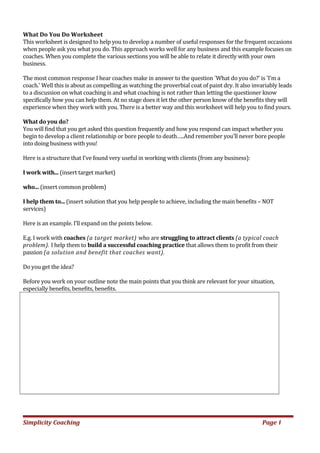 What Do You Do Worksheet
This worksheet is designed to help you to develop a number of useful responses for the frequent occasions
when people ask you what you do. This approach works well for any business and this example focuses on
coaches. When you complete the various sections you will be able to relate it directly with your own
business.
The most common response I hear coaches make in answer to the question `What do you do?' is 'I'm a
coach.' Well this is about as compelling as watching the proverbial coat of paint dry. It also invariably leads
to a discussion on what coaching is and what coaching is not rather than letting the questioner know
specifically how you can help them. At no stage does it let the other person know of the benefits they will
experience when they work with you. There is a better way and this worksheet will help you to find yours.
What do you do?
You will find that you get asked this question frequently and how you respond can impact whether you
begin to develop a client relationship or bore people to death…..And remember you'll never bore people
into doing business with you!
Here is a structure that I've found very useful in working with clients (from any business):
I work with... (insert target market)
who... (insert common problem)
I help them to... (insert solution that you help people to achieve, including the main benefits – NOT
services)
Here is an example. I’ll expand on the points below.
E.g. I work with coaches (a target market) who are struggling to attract clients (a typical coach
problem). I help them to build a successful coaching practice that allows them to profit from their
passion (a solution and benefit that coaches want).
Do you get the idea?
Before you work on your outline note the main points that you think are relevant for your situation,
especially benefits, benefits, benefits.
Simplicity Coaching Page 1
 