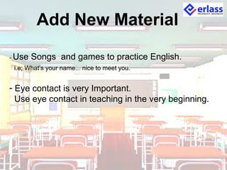 Add New Material
- Use Songs and games to practice English.
i.e; What’s your name... nice to meet you.
- Eye contact is very Important.
Use eye contact in teaching in the very beginning.
 