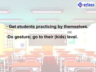 - Get students practicing by themselves.
-Do gesture; go to their (kids) level.
 