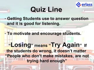 Quiz Line
- Getting Students use to answer question
and it is good for listening.
- To motivate and encourage students.
“Losing” means “Try Again” If
the students do wrong, it doesn’t matter
“People who don’t make mistakes, are not
trying hard enough”
 