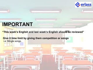 IMPORTANT
“This week’s English and last week’s English should be reviewed”
Give it time limit by giving them competition or songs
i.e: Mingle songs.
 