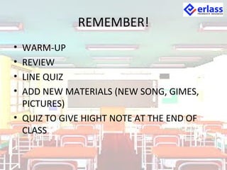 REMEMBER!
• WARM-UP
• REVIEW
• LINE QUIZ
• ADD NEW MATERIALS (NEW SONG, GIMES,
PICTURES)
• QUIZ TO GIVE HIGHT NOTE AT THE END OF
CLASS
 