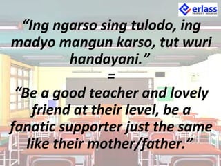 “Ing ngarso sing tulodo, ing
madyo mangun karso, tut wuri
handayani.”
=
“Be a good teacher and lovely
friend at their level, be a
fanatic supporter just the same
like their mother/father.”
 
