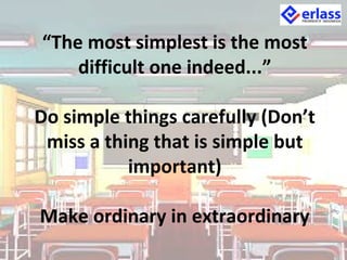 “The most simplest is the most
difficult one indeed...”
Do simple things carefully (Don’t
miss a thing that is simple but
important)
Make ordinary in extraordinary
 
