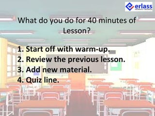 What do you do for 40 minutes of
Lesson?
1. Start off with warm-up.
2. Review the previous lesson.
3. Add new material.
4. Quiz line.
 