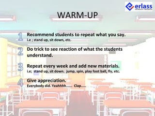 WARM-UP
Recommend students to repeat what you say.
i.e ; stand up, sit down, etc.
Do trick to see reaction of what the students
understand.
Repeat every week and add new materials.
i.e; stand up, sit down. jump, spin, play foot ball, fly, etc.
Give appreciation.
Everybody did. Yeahhhh...... Clap.....
 