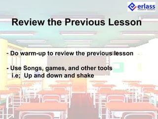 Review the Previous Lesson
- Do warm-up to review the previous lesson
- Use Songs, games, and other tools
i.e; Up and down and shake
 