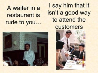 I say him that it isn’t a good way to attend the customers A waiter in a restaurant is rude to you… 