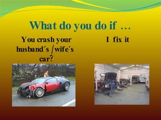 What do you do if … You crash your husband´s /wife´s  car? I fix it 
