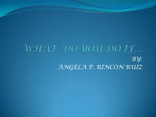 WHAT  DO YOU DO IF… BY: ÁNGELA P. RINCÓN RUIZ 