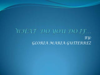 WHAT  DO YOU DO IF… BY: GLORIA MARIA GUTIERREZ 