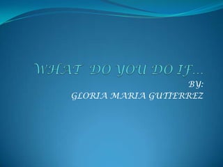 WHAT  DO YOU DO IF…BY:GLORIA MARIA GUTIERREZ
