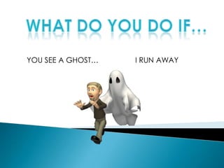 WHAT DO YOU DO IF… YOU SEE A GHOST… I RUN AWAY 