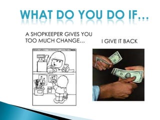WHAT DO YOU DO IF…A SHOPKEEPER GIVES YOU TOO MUCH CHANGE…I GIVE IT BACK