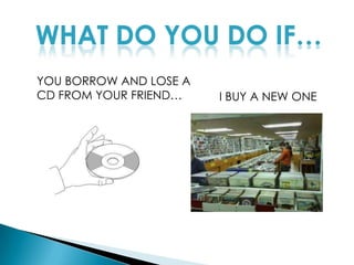 WHAT DO YOU DO IF…YOU BORROW AND LOSE A CD FROM YOUR FRIEND…I BUY A NEW ONE