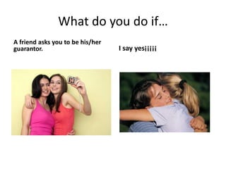 What do you do if…
A friend asks you to be his/her
guarantor. I say yes¡¡¡¡¡
 