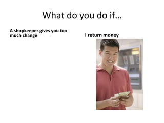 What do you do if…
A shopkeeper gives you too
much change I return money
 