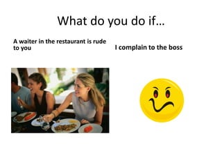 What do you do if…
A waiter in the restaurant is rude
to you I complain to the boss
 