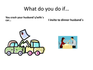 What do you do if…
You crash your husband`s/wife´s
car… I invite to dinner husband´s
 