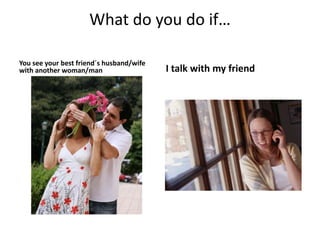 What do you do if…
You see your best friend´s husband/wife
with another woman/man I talk with my friend
 
