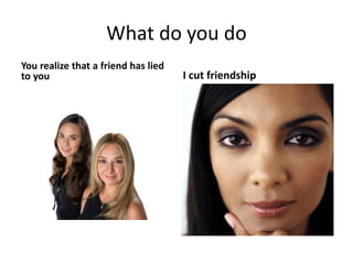 What do you do
You realize that a friend has lied
to you I cut friendship
 
