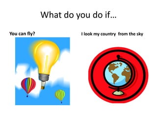 What do you do if…
You can fly? I look my country from the sky
 