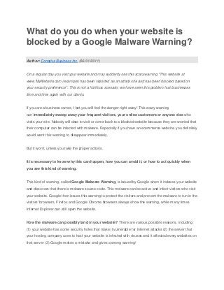 What do you do when your website is
blocked by a Google Malware Warning?

Author: Conative Business Inc. (06/01/2011)


On a regular day you visit your website and may suddenly see this scary warning "This website at
www.MyWebsite.com (example) has been reported as an attack site and has been blocked based on
your security preference". This is not a fictitious scenario; we have seen this problem hurt businesses
time and time again with our clients.


If you are a business owner, I bet you will feel the danger right away! This scary warning
can immediately sweep away your frequent visitors, your online customers or anyone else who
visits your site. Nobody will dare to visit or come back to a blocked website because they are worried that
their computer can be infected with malware. Especially if you have an ecommerce website, you definitely
would want this warning to disappear immediately.


But it won't, unless you take the proper actions.


It is necessary to know why this can happen, how you can avoid it, or how to act quickly when
you see this kind of warning.


This kind of warning, called Google Malware Warning, is issued by Google when it indexes your website
and discovers that there is malware source code. This malware can be active and infect visitors who visit
your website. Google then issues this warning to protect the visitors and prevent the malware to run in the
visitors' browsers. Firefox and Google Chrome browsers always show the warning, while many times
Internet Explorer can still open the website.


How the malware can possibly land in your website? There are various possible reasons, including
(1) your website has some security holes that make it vulnerable for Internet attacks (2) the server that
your hosting company uses to host your website is infected with viruses and it affected every websites on
that server (3) Google makes a mistake and gives a wrong warning!
 